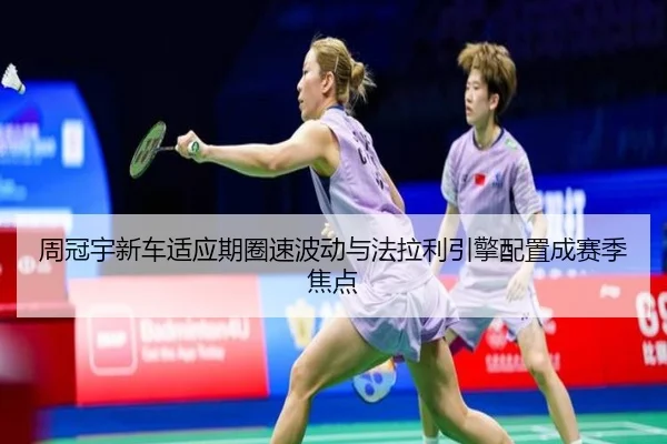 周冠宇新车适应期圈速波动与法拉利引擎配置成赛季焦点(ODSPORTS)