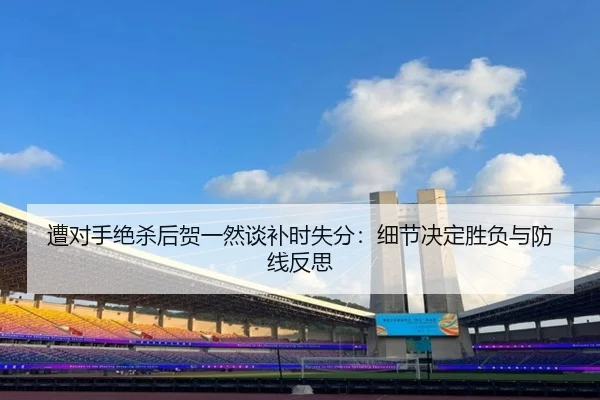 遭对手绝杀后贺一然谈补时失分：细节决定胜负与防线反思（ODSPORTS）